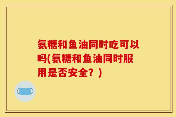 氨糖和鱼油同时吃可以吗(氨糖和鱼油同时服用是否安全？)