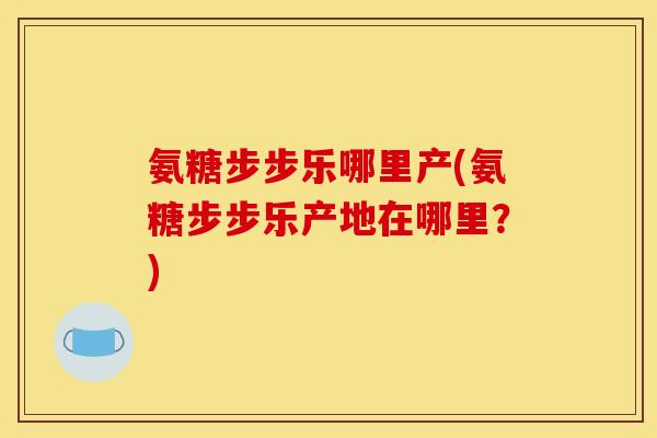 氨糖步步乐哪里产(氨糖步步乐产地在哪里?) 氨糖步步乐哪里产(氨糖步步乐产地在哪里?)