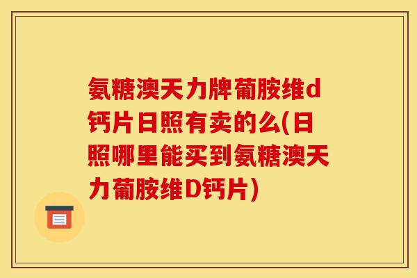 氨糖澳天力牌葡胺维d钙片日照有卖的么(日照哪里能买到氨糖澳天力葡胺维D钙片)