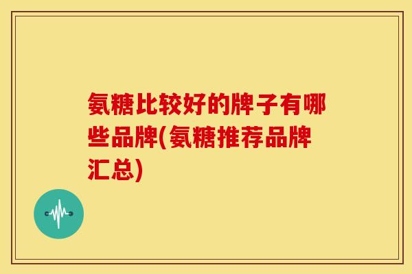 氨糖比较好的牌子有哪些品牌(氨糖推荐品牌汇总)