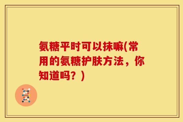 氨糖平时可以抹嘛(常用的氨糖护肤方法，你知道吗？)