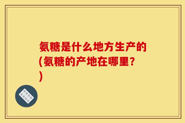 氨糖是什么地方生产的(氨糖的产地在哪里？)