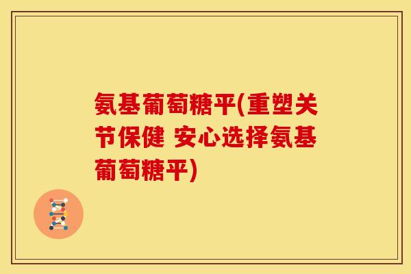 氨基葡萄糖平(重塑关节保健 安心选择氨基葡萄糖平)