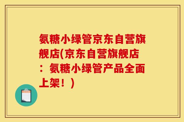 氨糖小绿管京东自营旗舰店(京东自营旗舰店：氨糖小绿管产品全面上架！)