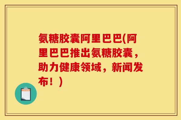 氨糖胶囊阿里巴巴(阿里巴巴推出氨糖胶囊，助力健康领域，新闻发布！)