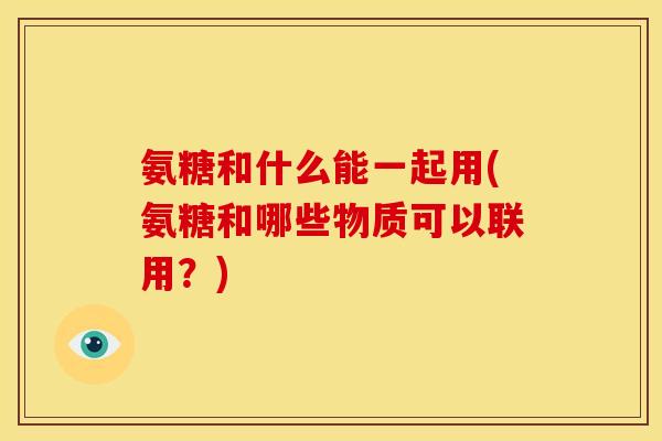 氨糖和什么能一起用(氨糖和哪些物质可以联用？)