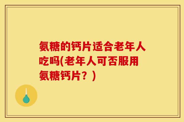 氨糖的钙片适合老年人吃吗(老年人可否服用氨糖钙片？)