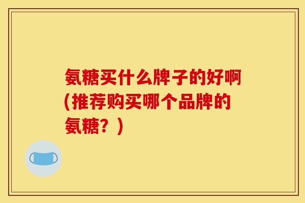 氨糖买什么牌子的好啊(推荐购买哪个品牌的氨糖？)