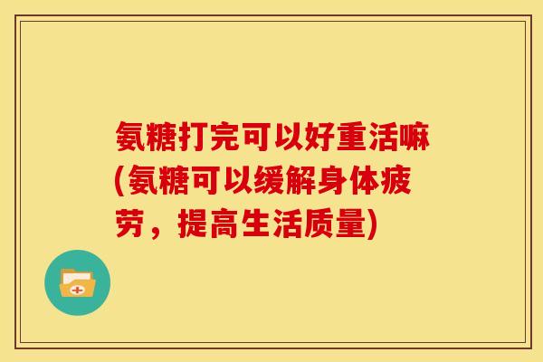 氨糖打完可以好重活嘛(氨糖可以缓解身体疲劳，提高生活质量)