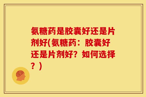 氨糖药是胶囊好还是片剂好(氨糖药：胶囊好还是片剂好？如何选择？)