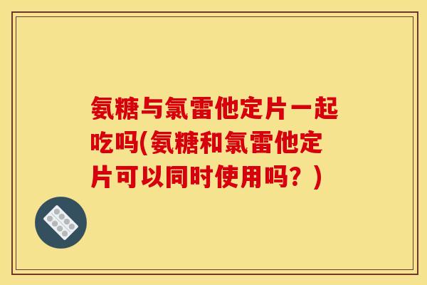 氨糖与氯雷他定片一起吃吗(氨糖和氯雷他定片可以同时使用吗？)