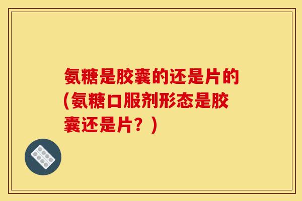氨糖是胶囊的还是片的(氨糖口服剂形态是胶囊还是片？)