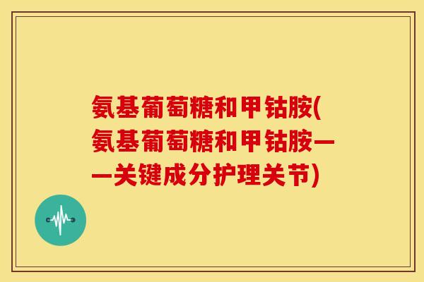 氨基葡萄糖和甲钴胺(氨基葡萄糖和甲钴胺——关键成分护理关节) 氨基葡萄糖和甲钴胺(氨基葡萄糖和甲钴胺——关键成分护理关节)