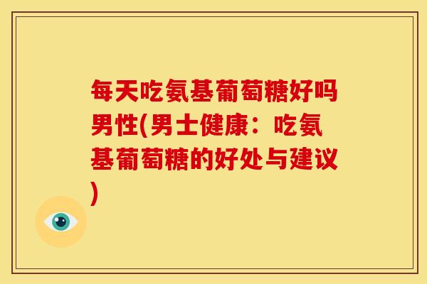 每天吃氨基葡萄糖好吗男性(男士健康：吃氨基葡萄糖的好处与建议)