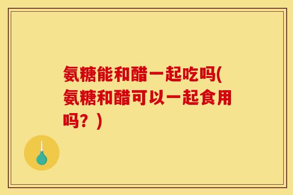 氨糖能和醋一起吃吗(氨糖和醋可以一起食用吗？)