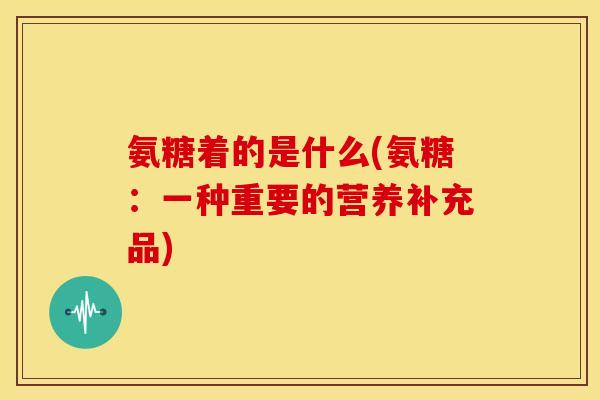 氨糖着的是什么(氨糖：一种重要的营养补充品)