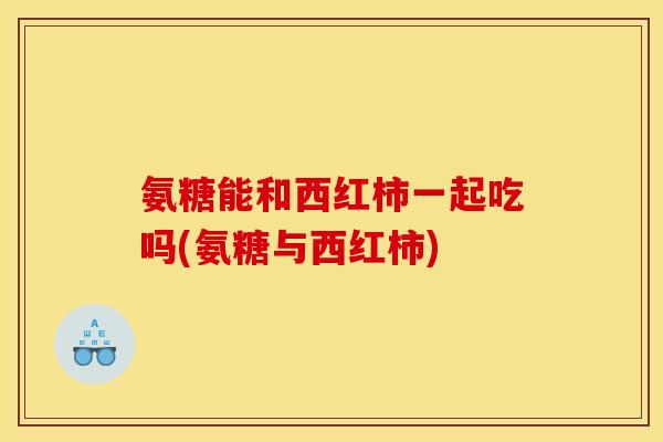 氨糖能和西红柿一起吃吗(氨糖与西红柿)
