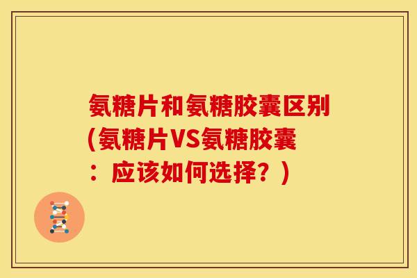 氨糖片和氨糖胶囊区别(氨糖片VS氨糖胶囊：应该如何选择？)