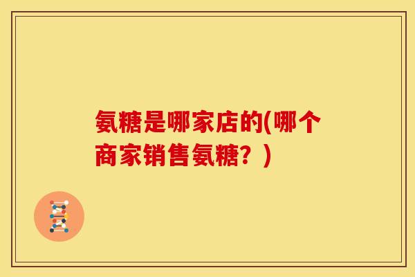 氨糖是哪家店的(哪个商家销售氨糖？)