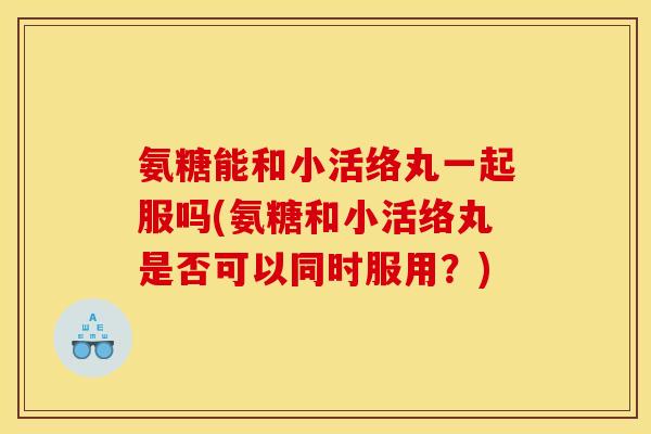 氨糖能和小活络丸一起服吗(氨糖和小活络丸是否可以同时服用？)