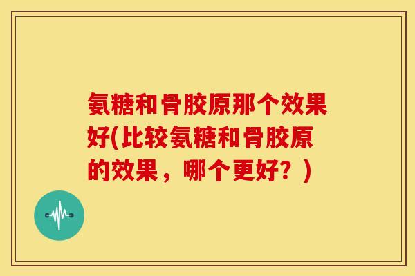 氨糖和骨胶原那个效果好(比较氨糖和骨胶原的效果，哪个更好？)
