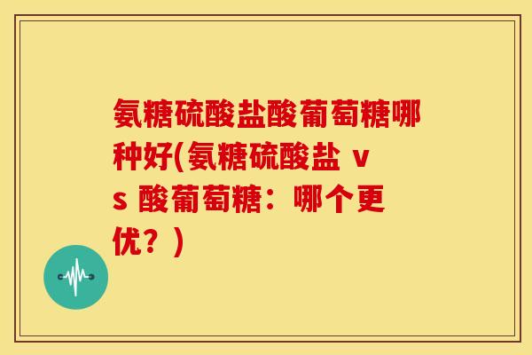 氨糖硫酸盐酸葡萄糖哪种好(氨糖硫酸盐 vs 酸葡萄糖:哪个更优?) 氨糖硫酸盐酸葡萄糖哪种好(氨糖硫酸盐 vs 酸葡萄糖:哪个更优?)