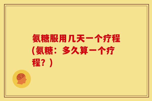 氨糖服用几天一个疗程(氨糖：多久算一个疗程？)