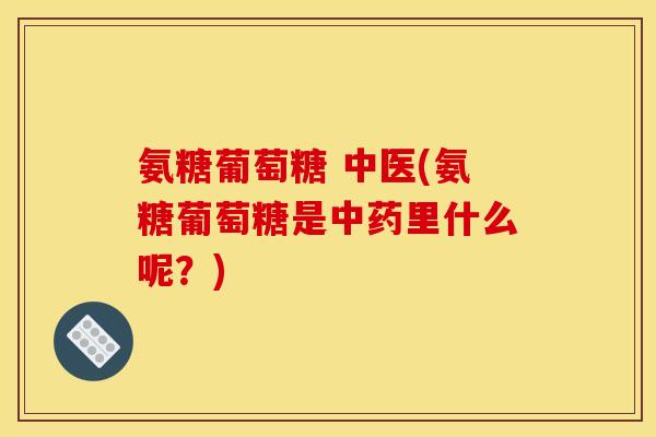 氨糖葡萄糖 中医(氨糖葡萄糖是中药里什么呢？)
