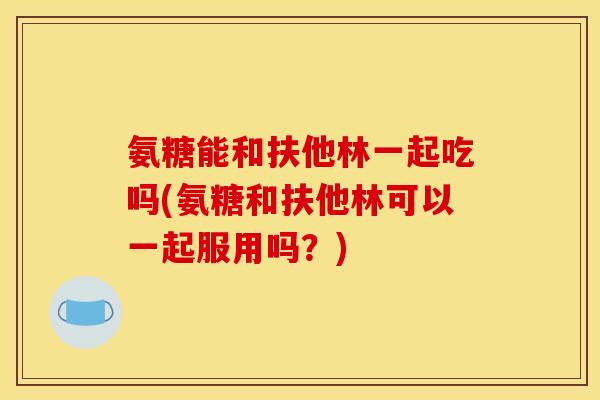 氨糖能和扶他林一起吃吗(氨糖和扶他林可以一起服用吗？)
