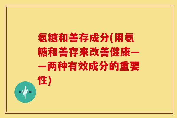 氨糖和善存成分(用氨糖和善存来改善健康——两种有效成分的重要性)