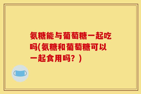 氨糖能与葡萄糖一起吃吗(氨糖和葡萄糖可以一起食用吗？)