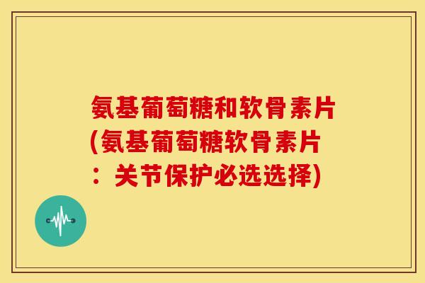氨基葡萄糖和软骨素片(氨基葡萄糖软骨素片:关节保护必选选择) 氨基葡萄糖和软骨素片(氨基葡萄糖软骨素片:关节保护必选选择)