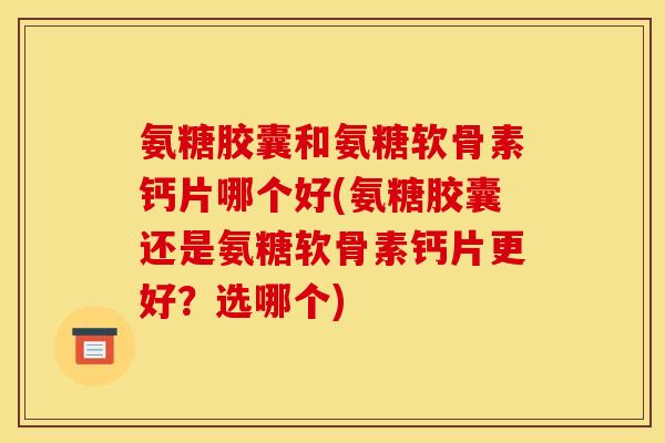 氨糖胶囊和氨糖软骨素钙片哪个好(氨糖胶囊还是氨糖软骨素钙片更好？选哪个)