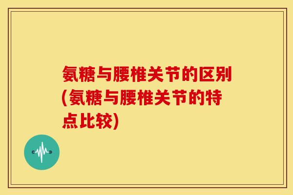 氨糖与腰椎关节的区别(氨糖与腰椎关节的特点比较)