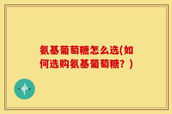 氨基葡萄糖怎么选(如何选购氨基葡萄糖?) 氨基葡萄糖怎么选(如何选购氨基葡萄糖?)