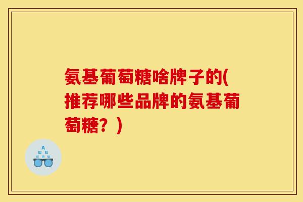 氨基葡萄糖啥牌子的(推荐哪些品牌的氨基葡萄糖？)