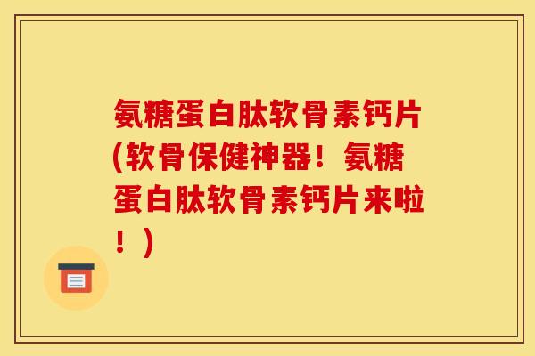 氨糖蛋白肽软骨素钙片(软骨保健神器！氨糖蛋白肽软骨素钙片来啦！)