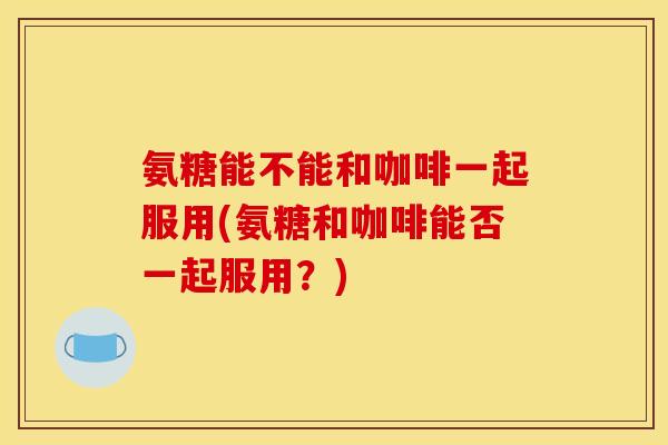 氨糖能不能和咖啡一起服用(氨糖和咖啡能否一起服用?) 氨糖能不能和咖啡一起服用(氨糖和咖啡能否一起服用?)