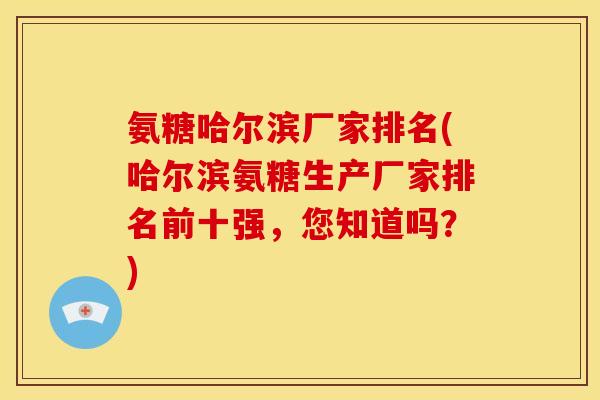 氨糖哈尔滨厂家排名(哈尔滨氨糖生产厂家排名前十强，您知道吗？)