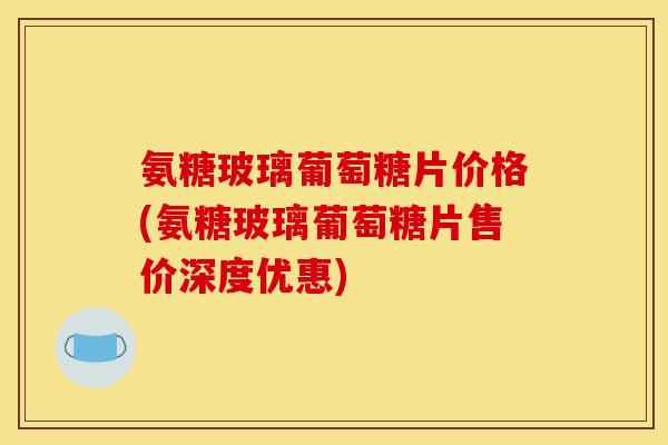 氨糖玻璃葡萄糖片价格(氨糖玻璃葡萄糖片售价深度优惠) 氨糖玻璃葡萄糖片价格(氨糖玻璃葡萄糖片售价深度优惠)