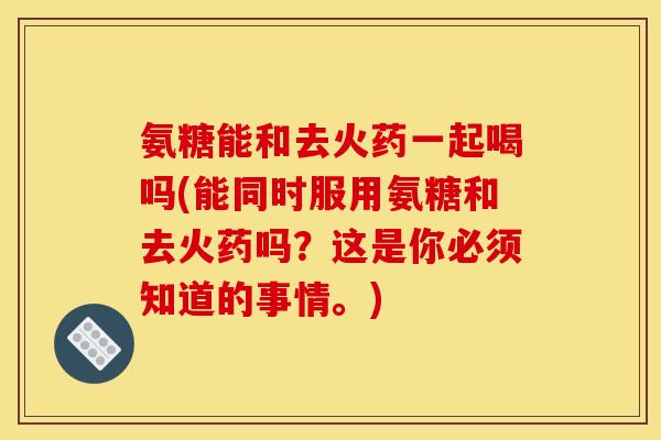 氨糖能和去火药一起喝吗(能同时服用氨糖和去火药吗？这是你必须知道的事情。)