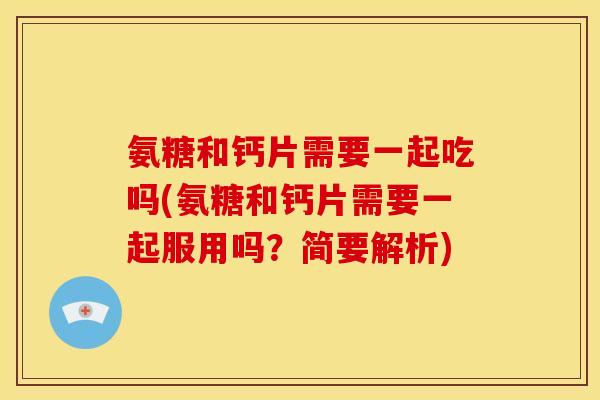 氨糖和钙片需要一起吃吗(氨糖和钙片需要一起服用吗？简要解析)