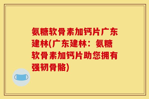 氨糖软骨素加钙片广东建林(广东建林：氨糖软骨素加钙片助您拥有强韧骨骼)