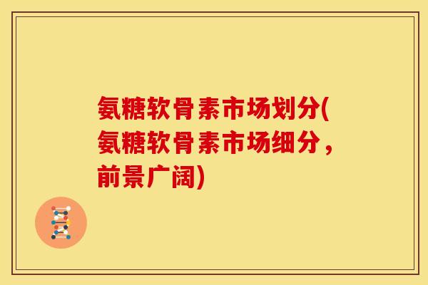 氨糖软骨素市场划分(氨糖软骨素市场细分，前景广阔)