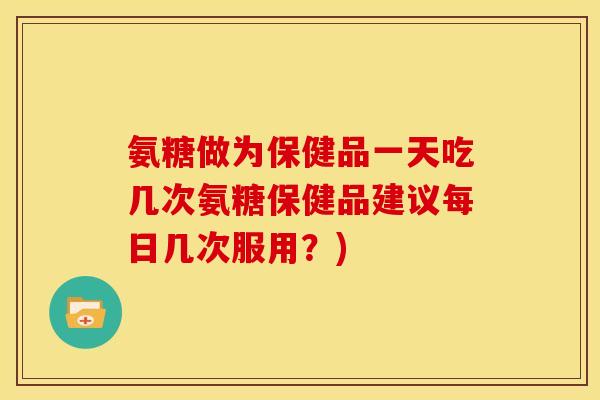 氨糖做为保健品一天吃几次氨糖保健品建议每日几次服用？)