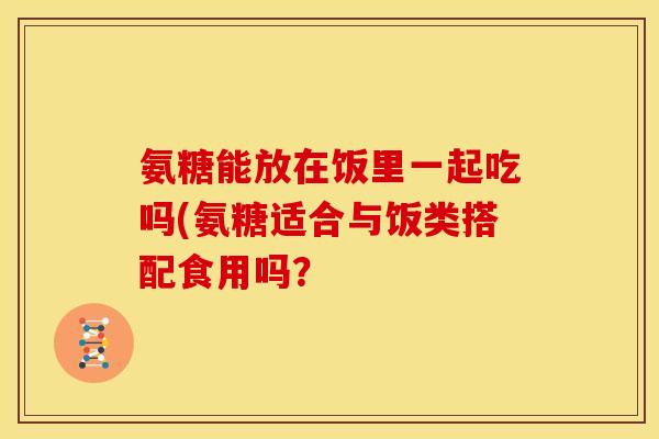 氨糖能放在饭里一起吃吗(氨糖适合与饭类搭配食用吗? 氨糖能放在饭里一起吃吗(氨糖适合与饭类搭配食用吗?