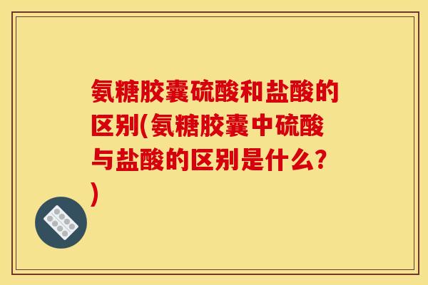 氨糖胶囊硫酸和盐酸的区别(氨糖胶囊中硫酸与盐酸的区别是什么？)