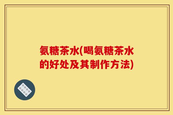 氨糖茶水(喝氨糖茶水的好处及其制作方法) 氨糖茶水(喝氨糖茶水的好处及其制作方法)