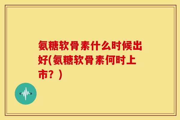 氨糖软骨素什么时候出好(氨糖软骨素何时上市？)