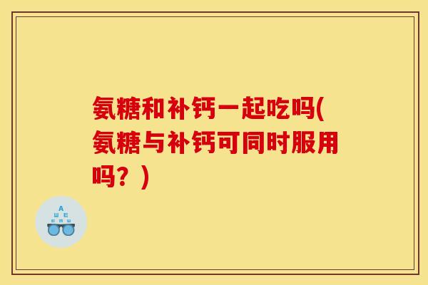氨糖和补钙一起吃吗(氨糖与补钙可同时服用吗？)